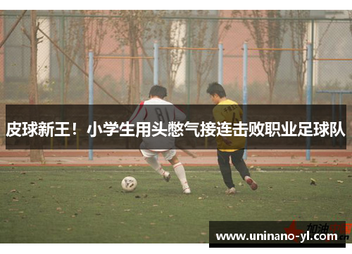 皮球新王！小学生用头憋气接连击败职业足球队